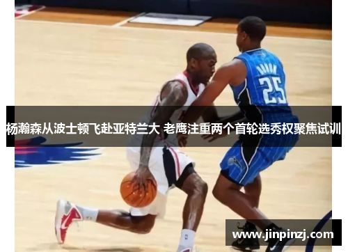 杨瀚森从波士顿飞赴亚特兰大 老鹰注重两个首轮选秀权聚焦试训