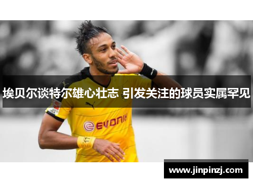埃贝尔谈特尔雄心壮志 引发关注的球员实属罕见
