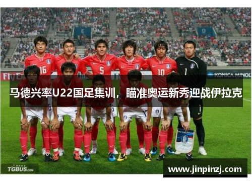 马德兴率U22国足集训，瞄准奥运新秀迎战伊拉克