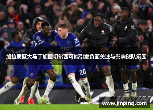 加拉质疑大马丁加盟切尔西可能引发负面关注与影响球队氛围